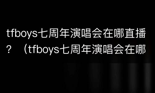 tfboys七周年演唱会在哪直播？（tfboys七周年演唱会在哪看）