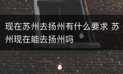 现在苏州去扬州有什么要求 苏州现在能去扬州吗