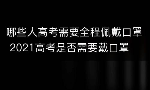 哪些人高考需要全程佩戴口罩 2021高考是否需要戴口罩