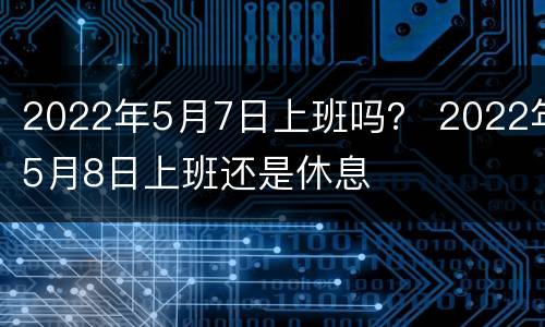 2022年5月7日上班吗？ 2022年5月8日上班还是休息
