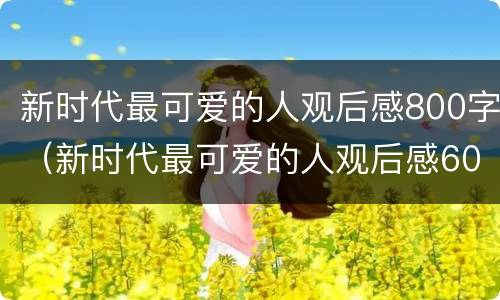 新时代最可爱的人观后感800字（新时代最可爱的人观后感600字）