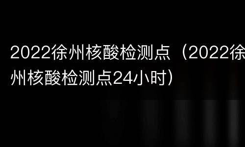 2022徐州核酸检测点（2022徐州核酸检测点24小时）