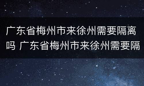 广东省梅州市来徐州需要隔离吗 广东省梅州市来徐州需要隔离吗今天