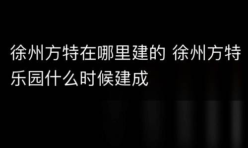徐州方特在哪里建的 徐州方特乐园什么时候建成