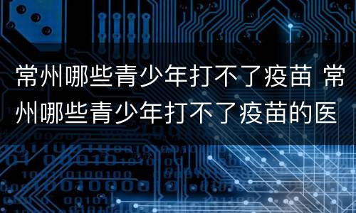 常州哪些青少年打不了疫苗 常州哪些青少年打不了疫苗的医院