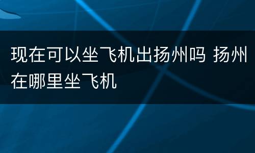 现在可以坐飞机出扬州吗 扬州在哪里坐飞机