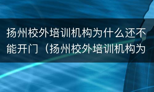 扬州校外培训机构为什么还不能开门（扬州校外培训机构为什么还不能开门呢）