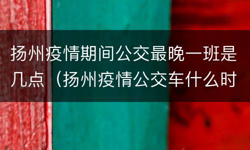 扬州疫情期间公交最晚一班是几点（扬州疫情公交车什么时候恢复）