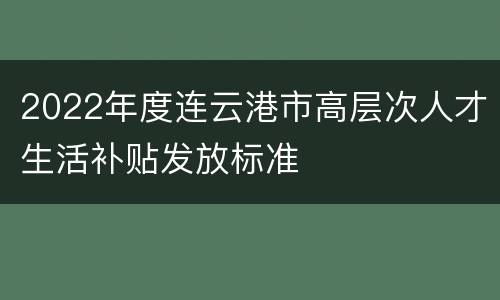 2022年度连云港市高层次人才生活补贴发放标准