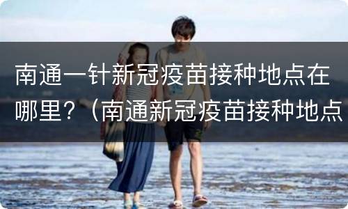 南通一针新冠疫苗接种地点在哪里?（南通新冠疫苗接种地点最新）