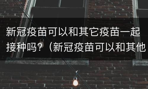 新冠疫苗可以和其它疫苗一起接种吗?（新冠疫苗可以和其他疫苗一起）