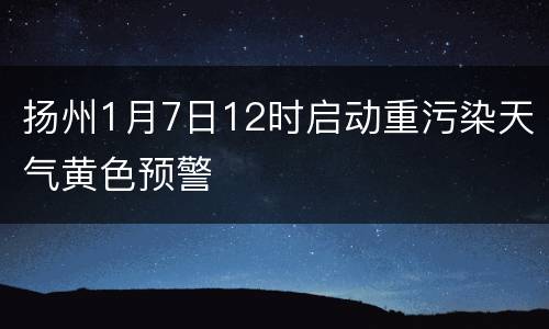 扬州1月7日12时启动重污染天气黄色预警