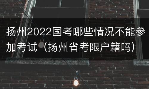 扬州2022国考哪些情况不能参加考试（扬州省考限户籍吗）