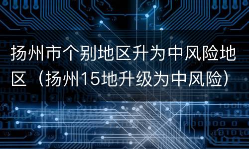 扬州市个别地区升为中风险地区（扬州15地升级为中风险）