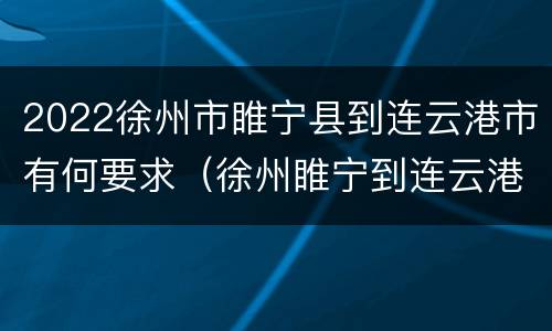 2022徐州市睢宁县到连云港市有何要求（徐州睢宁到连云港多少公里）