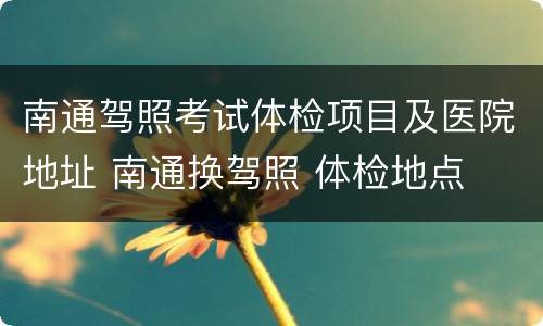 南通驾照考试体检项目及医院地址 南通换驾照 体检地点