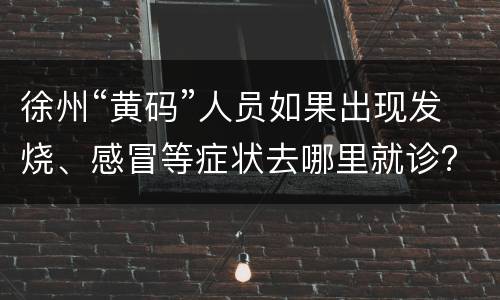 徐州“黄码”人员如果出现发烧、感冒等症状去哪里就诊?