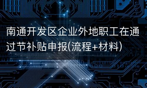 南通开发区企业外地职工在通过节补贴申报(流程+材料)