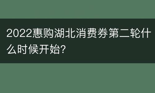 2022惠购湖北消费券第二轮什么时候开始？
