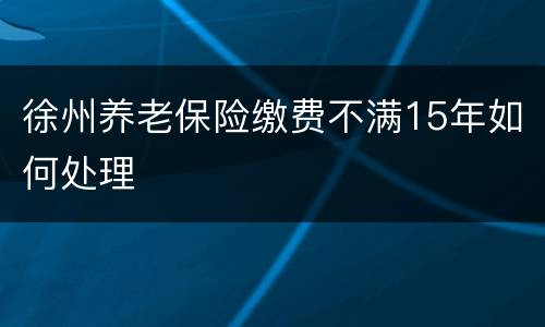 徐州养老保险缴费不满15年如何处理