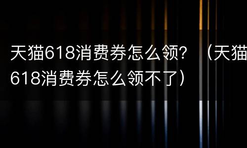 天猫618消费券怎么领？（天猫618消费券怎么领不了）