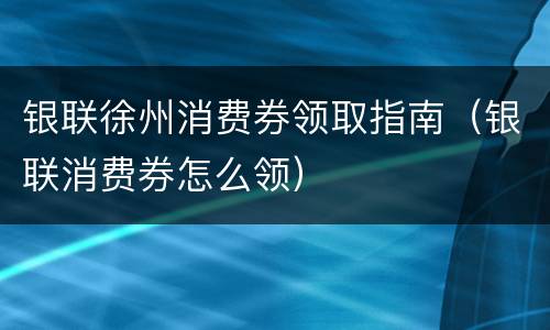 银联徐州消费券领取指南（银联消费券怎么领）