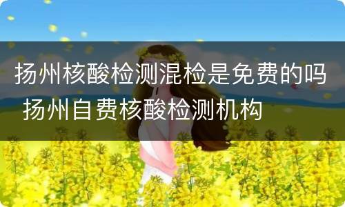 扬州核酸检测混检是免费的吗 扬州自费核酸检测机构