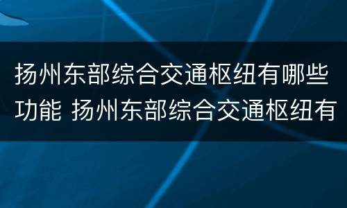 扬州东部综合交通枢纽有哪些功能 扬州东部综合交通枢纽有哪些功能区域