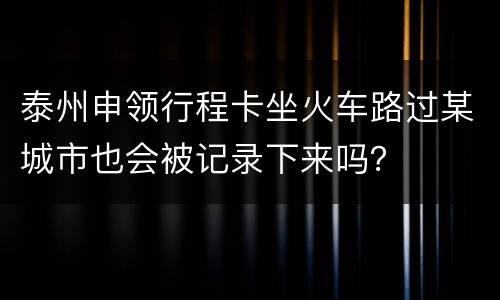 泰州申领行程卡坐火车路过某城市也会被记录下来吗？