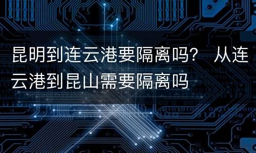 昆明到连云港要隔离吗？ 从连云港到昆山需要隔离吗