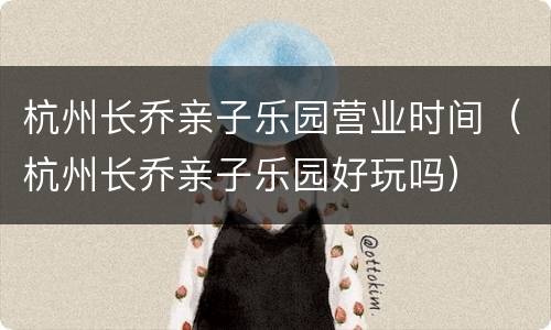 杭州长乔亲子乐园营业时间（杭州长乔亲子乐园好玩吗）