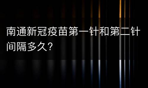 南通新冠疫苗第一针和第二针间隔多久?