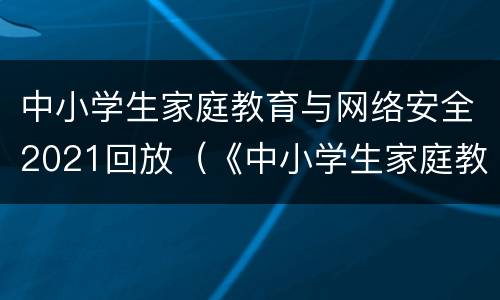 中小学生家庭教育与网络安全2021回放（《中小学生家庭教育与网络安全》2020回放）