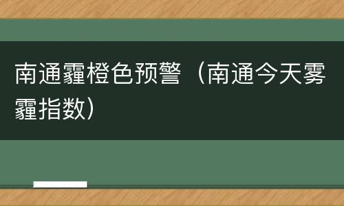南通霾橙色预警（南通今天雾霾指数）