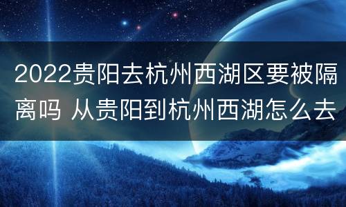 2022贵阳去杭州西湖区要被隔离吗 从贵阳到杭州西湖怎么去