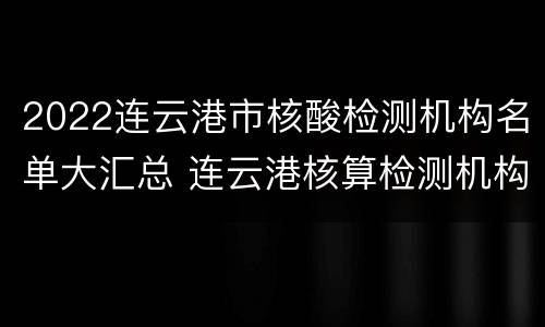 2022连云港市核酸检测机构名单大汇总 连云港核算检测机构