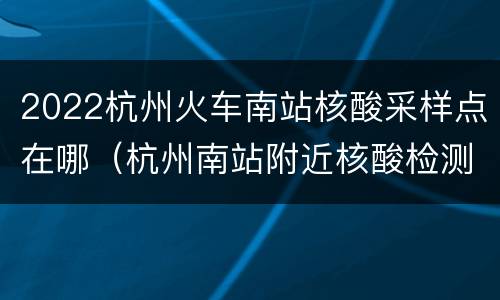 2022杭州火车南站核酸采样点在哪（杭州南站附近核酸检测）