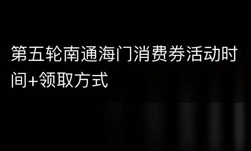 第五轮南通海门消费券活动时间+领取方式