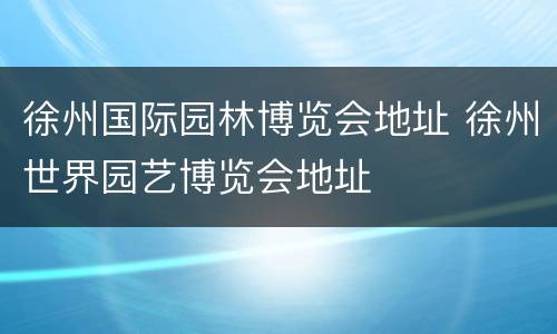 徐州国际园林博览会地址 徐州世界园艺博览会地址