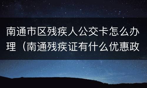 南通市区残疾人公交卡怎么办理（南通残疾证有什么优惠政策）