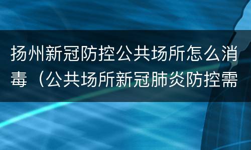 扬州新冠防控公共场所怎么消毒（公共场所新冠肺炎防控需要对哪些物品进行消毒）