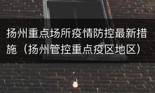 扬州重点场所疫情防控最新措施（扬州管控重点疫区地区）