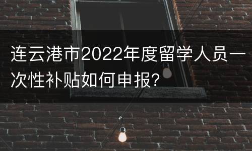 连云港市2022年度留学人员一次性补贴如何申报？