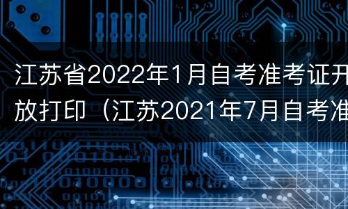 江苏省2022年1月自考准考证开放打印（江苏2021年7月自考准考证打印时间）