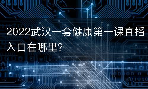 2022武汉一套健康第一课直播入口在哪里？