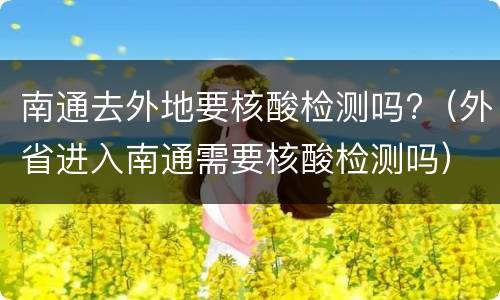 南通去外地要核酸检测吗?（外省进入南通需要核酸检测吗）
