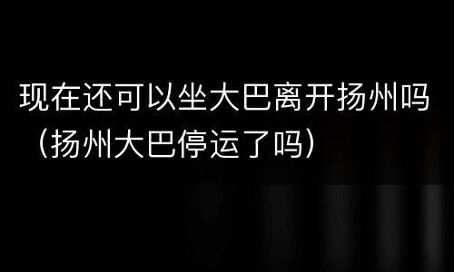 现在还可以坐大巴离开扬州吗（扬州大巴停运了吗）