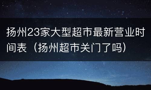 扬州23家大型超市最新营业时间表（扬州超市关门了吗）