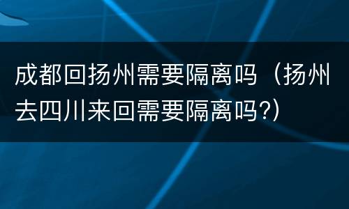 成都回扬州需要隔离吗（扬州去四川来回需要隔离吗?）