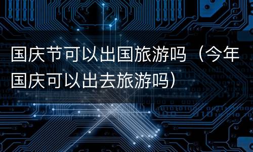 国庆节可以出国旅游吗（今年国庆可以出去旅游吗）